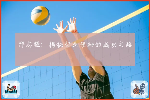 邢志强：揭秘行业领袖的成功之路