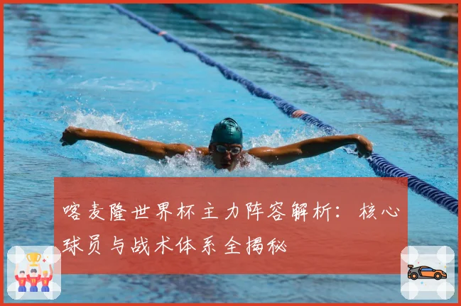 喀麦隆世界杯主力阵容解析：核心球员与战术体系全揭秘