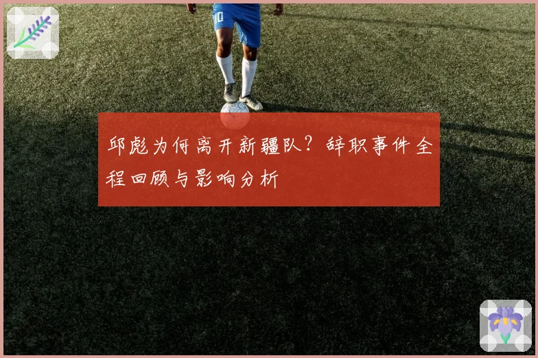 邱彪为何离开新疆队？辞职事件全程回顾与影响分析