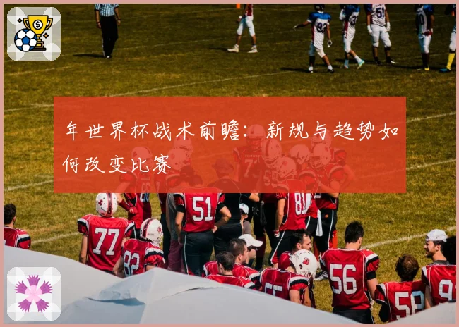 年世界杯战术前瞻：新规与趋势如何改变比赛