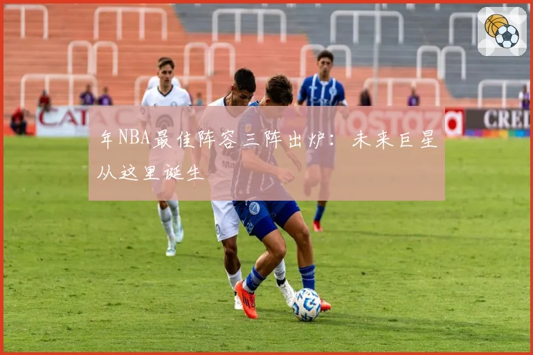 年NBA最佳阵容三阵出炉:未来巨星从这里诞生