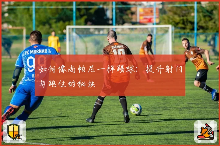如何像尚帕尼一样踢球：提升射门与跑位的秘诀