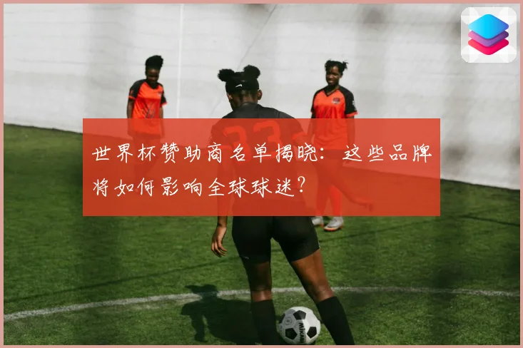 世界杯赞助商名单揭晓：这些品牌将如何影响全球球迷？