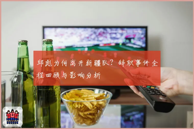 邱彪为何离开新疆队？辞职事件全程回顾与影响分析