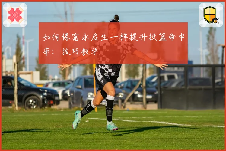 如何像富永启生一样提升投篮命中率：技巧教学